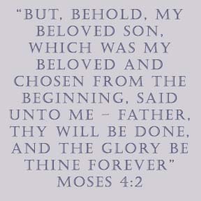 “But, behold, my Beloved Son, which was my Beloved and Chosen from the beginning, said unto me – Father, thy will be done, and the glory be thine forever” Moses 4:2