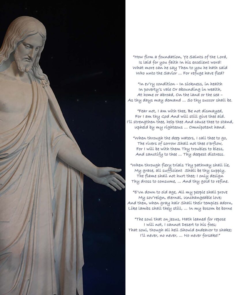 “How firm a foundation,
Ye Saints of the Lord,
Is laid for you faith 
In his excellent word!
What more can he say 
Then to you he hath said
Who unto the Savior …
For refuge have fled?

“In ev’ry condition -
In sickness, in health
In poverty’s vale
Or abounding in wealth,
At home or abroad,
On the land or the sea –
As thy days may demand…
So thy succor shall be.

“Fear not, I am with thee,
Be not dismayed,
For I am thy God
And will still give thee aid.
I’ll strengthen thee, help thee
And cause thee to stand,
Upheld by my righteous …
Omnipotent hand.

“When through the deep waters,
I call thee to go,
The rivers of sorrow
Shall not thee o’erflow,
For I will be with them
Thy troubles to bless,
And sanctify to thee…
Thy deepest distress.

“When through fiery trials
Thy pathway shall lie,
My grace, all sufficient 
Shall be thy supply.
The flame shall not hurt thee;
I only design
Thy dross to consume,…
And thy gold to refine.

“E’vn down to old age, 
All my people shall prove
My sov’reign, eternal,
Unchangeable love;
And then, when gray hair
Shall their temples adorn,
Like lambs shall they still, …
In my bosom be borne

“The soul that on Jesus,
Hath leaned for repose
I will not, I cannot
Desert to his foes;
That soul, though all hell
Should endeavor to shake;
I’ll never, no never, …
No never forsake!”
