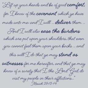 “Lift up your heads and be of good comfort, for I know of the covenant which ye have made unto me; and I will … deliver them out of bondage. And I will also ease the burdens which are put upon your shoulders, that even you cannot feel them upon your backs even while you are in bondage, and this will I do that ye may stand as witnesses for me hereafter, and that ye may know of a surety that I, the Lord God, do visit my people in their afflictions…”